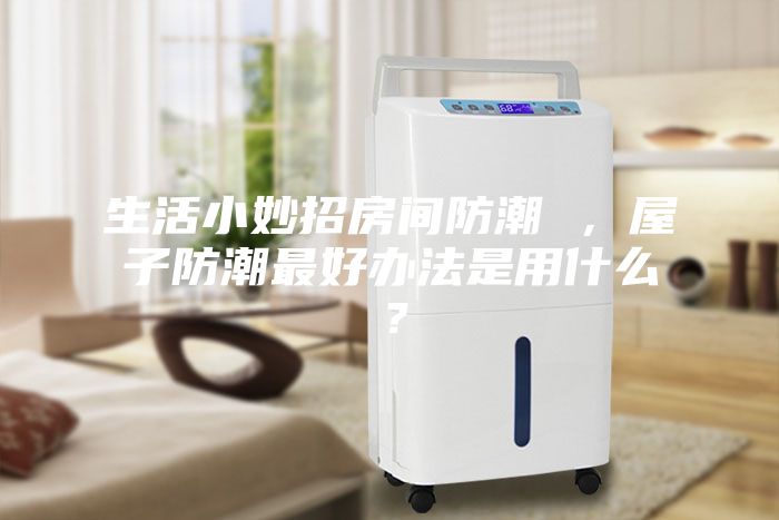 生活小妙招房間防潮 ，屋子防潮最好辦法是用什么？