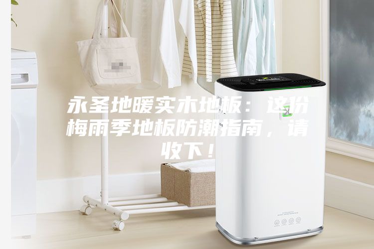 永圣地暖實(shí)木地板：這份梅雨季地板防潮指南，請(qǐng)收下！