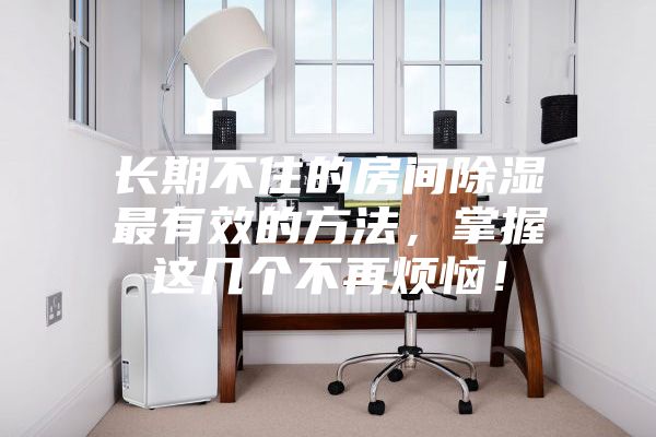 長(zhǎng)期不住的房間除濕最有效的方法，掌握這幾個(gè)不再煩惱！