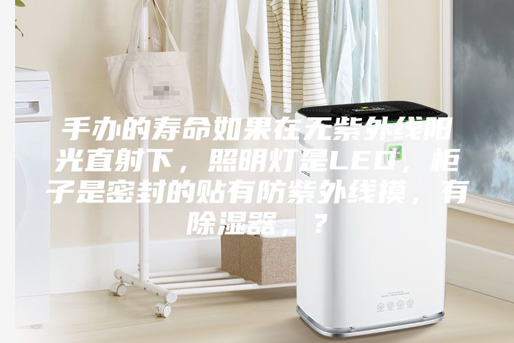 手辦的壽命如果在無紫外線陽光直射下，照明燈是LED，柜子是密封的貼有防紫外線摸，有除濕器，？