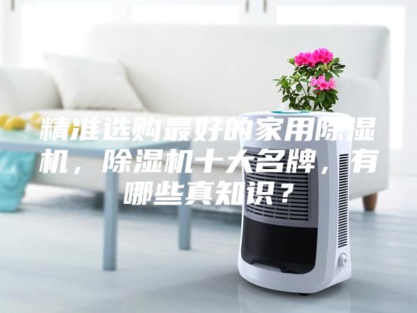 精準(zhǔn)選購最好的家用除濕機，除濕機十大名牌，有哪些真知識？