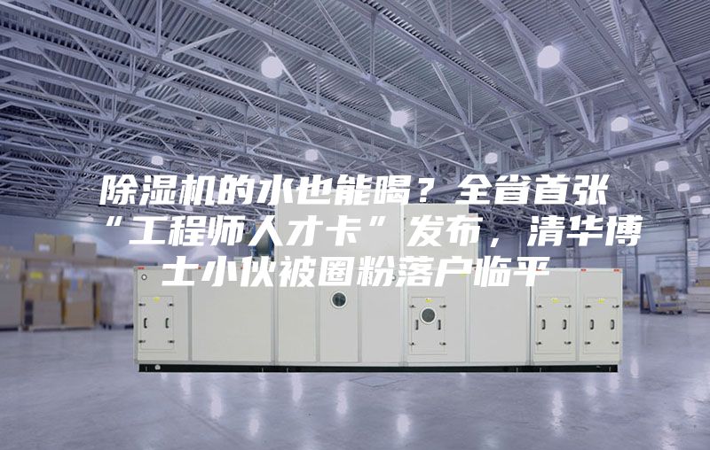 除濕機(jī)的水也能喝？全省首張“工程師人才卡”發(fā)布，清華博士小伙被圈粉落戶臨平