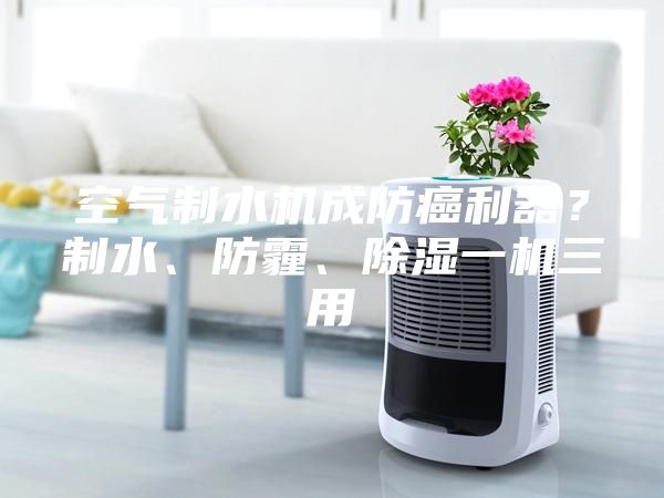 空氣制水機(jī)成防癌利器？制水、防霾、除濕一機(jī)三用