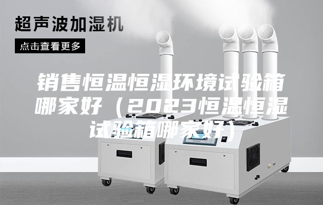 銷(xiāo)售恒溫恒濕環(huán)境試驗(yàn)箱哪家好（2023恒溫恒濕試驗(yàn)箱哪家好）