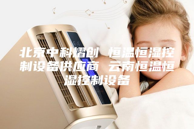 北京中科熠創(chuàng) 恒溫恒濕控制設(shè)備供應(yīng)商 云南恒溫恒濕控制設(shè)備